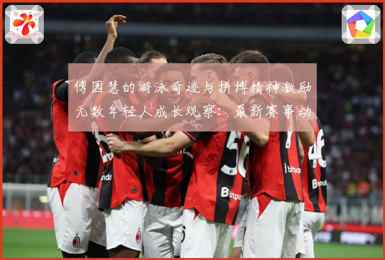 傅园慧的游泳奇迹与拼搏精神激励无数年轻人成长观察：最新赛事动态与深度分析