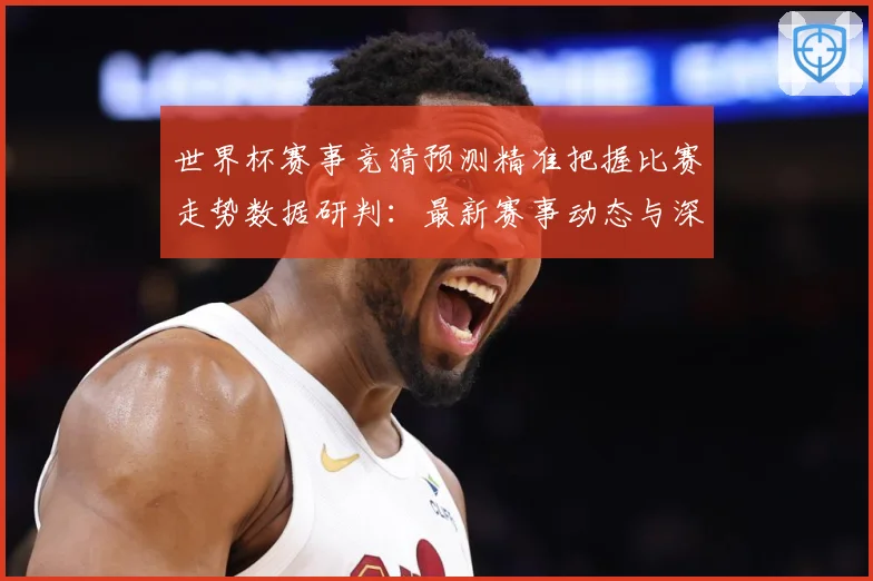 世界杯赛事竞猜预测精准把握比赛走势数据研判：最新赛事动态与深度分析