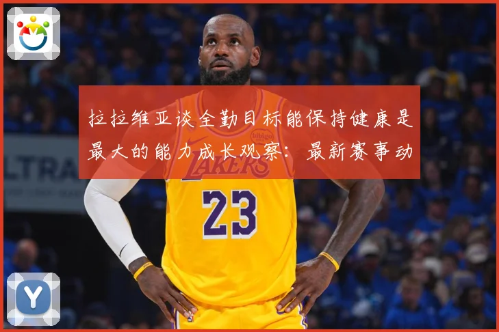 拉拉维亚谈全勤目标能保持健康是最大的能力成长观察：最新赛事动态与深度分析