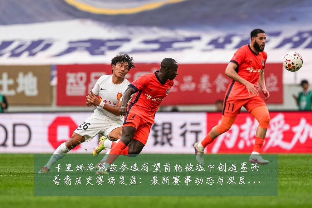 卡里姆洛佩兹参选有望首轮被选中创造墨西哥裔历史赛场复盘:最新赛事动态与深度分析